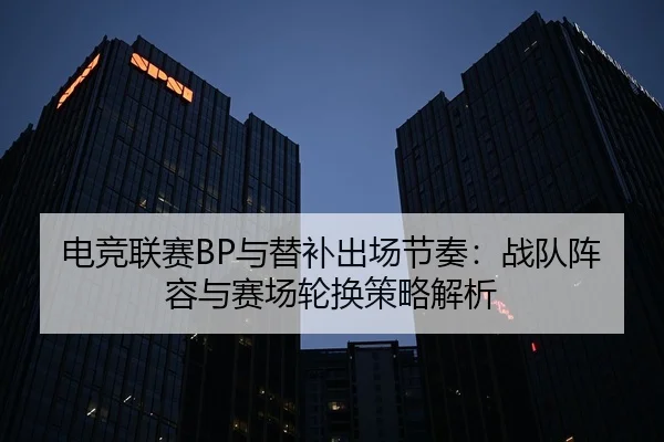 电竞联赛BP与替补出场节奏：战队阵容与赛场轮换策略解析